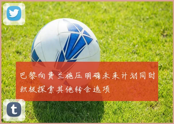 巴黎向费兰施压明确未来计划同时积极探索其他转会选项