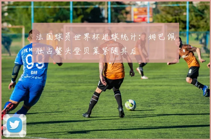 法国球员世界杯进球统计:姆巴佩独占鳌头登贝莱紧随其后