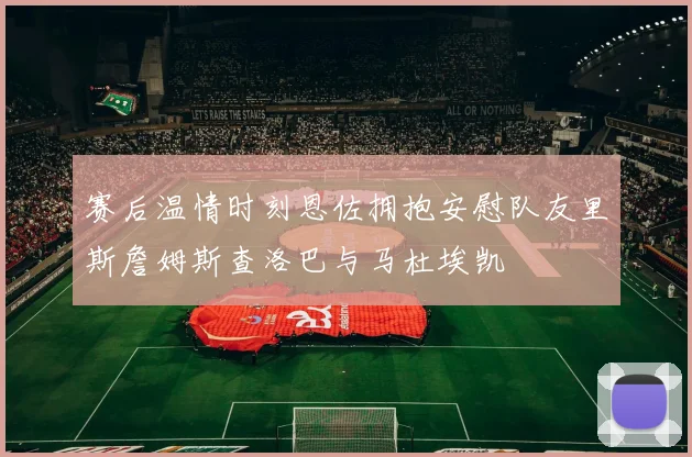 赛后温情时刻恩佐拥抱安慰队友里斯詹姆斯查洛巴与马杜埃凯