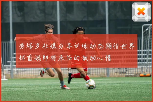劳塔罗社媒分享训练动态期待世界杯首战即将来临的激动心情