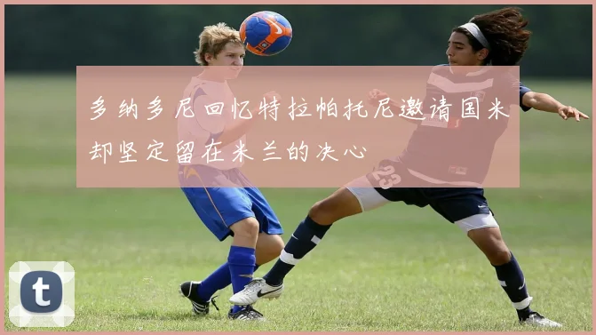 多纳多尼回忆特拉帕托尼邀请国米却坚定留在米兰的决心