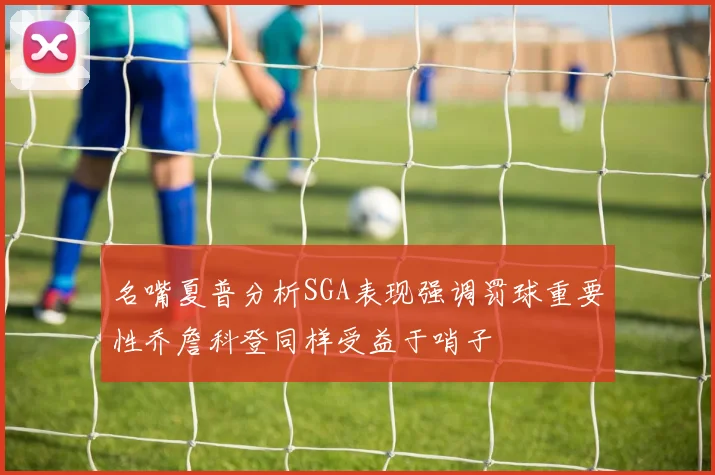 名嘴夏普分析SGA表现强调罚球重要性乔詹科登同样受益于哨子
